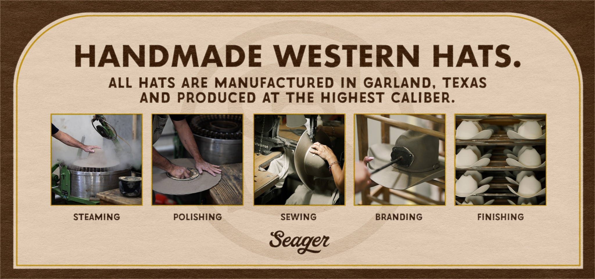 Seager Handmade Western Hats. All hats are manufactured in Garland, Texas and produced at the highest caliber. Steaming. Polishing. Sewing. Branding. Finishing. 